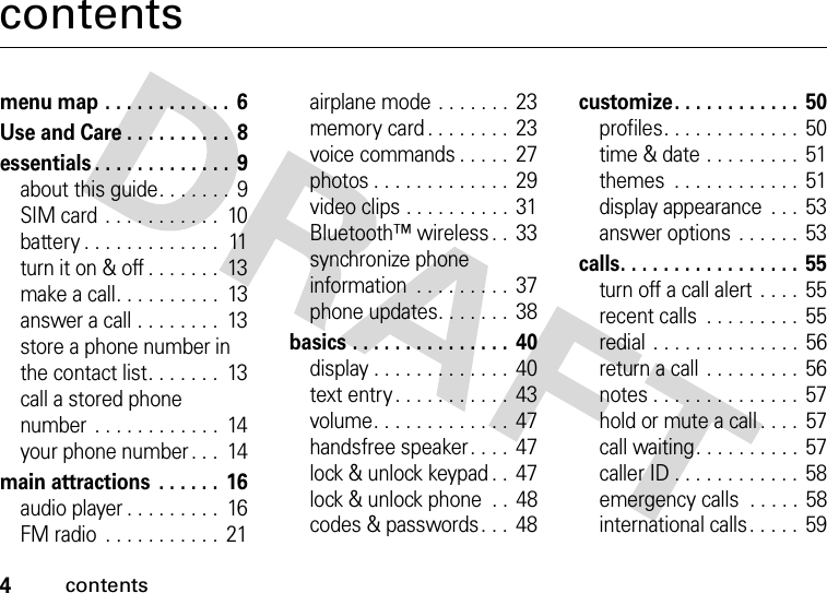 4contentscontentsmenu map . . . . . . . . . . . .  6Use and Care . . . . . . . . . .  8essentials . . . . . . . . . . . . .  9about this guide. . . . . . .  9SIM card . . . . . . . . . . .  10battery . . . . . . . . . . . . .  11turn it on &amp; off . . . . . . .  13make a call. . . . . . . . . .  13answer a call . . . . . . . .  13store a phone number in the contact list. . . . . . .  13call a stored phone number . . . . . . . . . . . .  14your phone number . . .  14main attractions  . . . . . . 16audio player . . . . . . . . .  16FM radio  . . . . . . . . . . .  21airplane mode . . . . . . .  23memory card . . . . . . . .  23voice commands . . . . .  27photos . . . . . . . . . . . . .  29video clips . . . . . . . . . .  31Bluetooth™ wireless . .  33synchronize phone information  . . . . . . . . .  37phone updates. . . . . . .  38basics . . . . . . . . . . . . . . .  40display . . . . . . . . . . . . .  40text entry . . . . . . . . . . .  43volume. . . . . . . . . . . . .  47handsfree speaker. . . .  47lock &amp; unlock keypad . .  47lock &amp; unlock phone  . .  48codes &amp; passwords. . .  48customize. . . . . . . . . . . . 50profiles. . . . . . . . . . . . . 50time &amp; date . . . . . . . . . 51themes  . . . . . . . . . . . . 51display appearance  . . .  53answer options  . . . . . .  53calls. . . . . . . . . . . . . . . . . 55turn off a call alert  . . . .  55recent calls  . . . . . . . . .  55redial . . . . . . . . . . . . . .  56return a call . . . . . . . . .  56notes . . . . . . . . . . . . . .  57hold or mute a call . . . .  57call waiting. . . . . . . . . .  57caller ID . . . . . . . . . . . .  58emergency calls  . . . . . 58international calls. . . . .  59