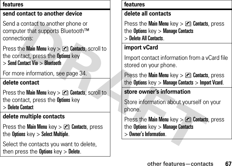 other features—contacts67send contact to another deviceSend a contact to another phone or computer that supports Bluetooth™ connections:Press the Main Menu key &gt;nContacts, scroll to the contact, press the Options key &gt;Send Contact Via &gt;BluetoothFor more information, see page 34.delete contactPress the Main Menu key &gt;nContacts, scroll to the contact, press the Options key &gt;Delete Contactdelete multiple contactsPress the Main Menu key &gt;nContacts, press the Options key &gt;Select Multiple.Select the contacts you want to delete, then press the Options key &gt;Delete.featuresdelete all contactsPress the Main Menu key &gt;nContacts, press the Options key &gt;Manage Contacts &gt;Delete All Contacts.import vCardImport contact information from a vCard file stored on your phone.Press the Main Menu key &gt;nContacts, press the Options key &gt;Manage Contacts &gt;Import Vcard.store owner’s informationStore information about yourself on your phone.Press the Main Menu key &gt;nContacts, press the Options key &gt;Manage Contacts &gt;Owner’s Information.features