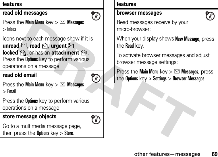 other features—messages69read old messagesPress the Main Menu key &gt;eMessages &gt;Inbox.Icons next to each message show if it is unreadJ, readH, urgentK, lockedV, or has an attachmentR. Press the Options key to perform various operations on a message.read old emailPress the Main Menu key &gt;eMessages &gt;Email.Press the Options key to perform various operations on a message.store message objectsGo to a multimedia message page, then press the Options key &gt;Store.featuresbrowser messagesRead messages receive by your micro-browser:When your display shows New Message, press the Readkey.To activate browser messages and adjust browser message settings:Press the Main Menu key &gt;eMessages, press the Options key &gt;Settings &gt;Browser Messages.features