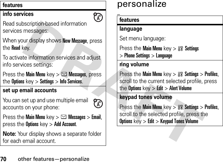 70other features—personalizepersonalize&lt;=0&gt;info servicesRead subscription-based information services messages:When your display shows New Message, press the Readkey.To activate information services and adjust info services settings:Press the Main Menu key &gt;eMessages, press the Options key &gt;Settings &gt;Info Services.set up email accountsYou can set up and use multiple email accounts on your phone:Press the Main Menu key &gt;eMessages &gt;Email, press the Options key &gt;Add Account.Note: Your display shows a separate folder for each email account.featuresfeatureslanguageSet menu language:Press the Main Menu key &gt;wSettings &gt;Phone Settings &gt;Languagering volumePress the Main Menukey &gt;wSettings &gt;Profiles, scroll to the current selected profile, press the Options key &gt;Edit &gt;Alert Volumekeypad tones volumePress the Main Menukey &gt;wSettings &gt;Profiles, scroll to the selected profile, press the Options key &gt;Edit &gt;Keypad Tones Volume