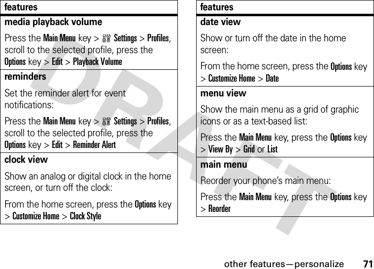 other features—personalize71media playback volumePress the Main Menukey &gt;wSettings &gt;Profiles, scroll to the selected profile, press the Options key &gt;Edit &gt;Playback VolumeremindersSet the reminder alert for event notifications:Press the Main Menukey &gt;wSettings &gt;Profiles, scroll to the selected profile, press the Options key &gt;Edit &gt;Reminder Alertclock viewShow an analog or digital clock in the home screen, or turn off the clock:From the home screen, press the Options key &gt;Customize Home &gt;Clock Stylefeaturesdate viewShow or turn off the date in the home screen:From the home screen, press the Options key &gt;Customize Home &gt;Datemenu viewShow the main menu as a grid of graphic icons or as a text-based list:Press the Main Menukey, press the Options key &gt;View By &gt;GridorListmain menuReorder your phone’s main menu:Press the Main Menukey, press the Options key &gt;Reorderfeatures