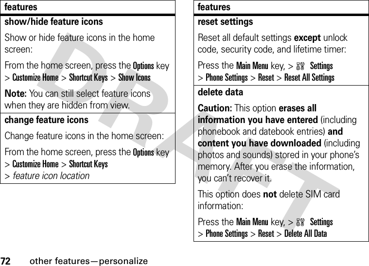 72other features—personalizeshow/hide feature iconsShow or hide feature icons in the home screen:From the home screen, press the Options key &gt;Customize Home &gt;Shortcut Keys &gt;Show IconsNote: You can still select feature icons when they are hidden from view.change feature iconsChange feature icons in the home screen:From the home screen, press the Options key &gt;Customize Home &gt;Shortcut Keys &gt;featureiconlocationfeaturesreset settingsReset all default settings except unlock code, security code, and lifetime timer:Press the Main Menukey, &gt;w Settings &gt;Phone Settings &gt;Reset &gt;Reset All Settingsdelete dataCaution: This option erases all information you have entered (including phonebook and datebook entries) and content you have downloaded (including photos and sounds) stored in your phone’s memory. After you erase the information, you can’t recover it.This option does not delete SIM card information:Press the Main Menukey, &gt;w Settings &gt;Phone Settings &gt;Reset &gt;Delete All Datafeatures