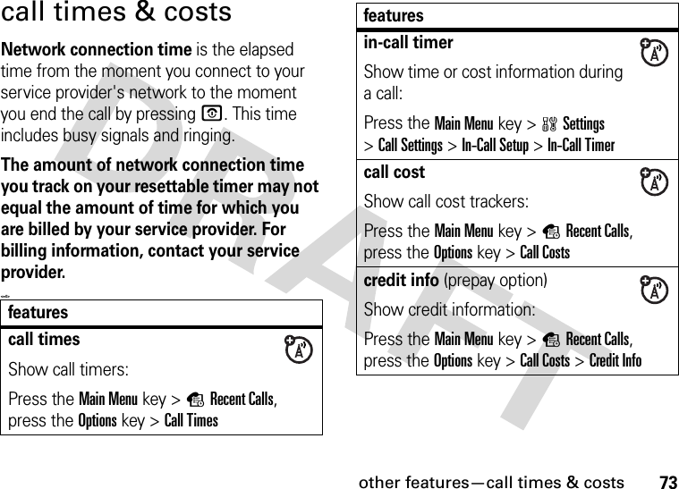 other features—call times &amp; costs73call times &amp; costsNetwork connection time is the elapsed time from the moment you connect to your service provider&apos;s network to the moment you end the call by pressing O. This time includes busy signals and ringing.The amount of network connection time you track on your resettable timer may not equal the amount of time for which you are billed by your service provider. For billing information, contact your service provider.&lt;=0&gt;featurescall timesShow call timers:Press the Main Menu key &gt;sRecent Calls, press the Options key &gt;Call Timesin-call timerShow time or cost information during a call:Press the Main Menu key &gt;wSettings &gt;Call Settings &gt;In-Call Setup &gt;In-Call Timercall costShow call cost trackers:Press the Main Menu key &gt;sRecent Calls, press the Options key &gt;Call Costscredit info (prepay option)Show credit information:Press the Main Menu key &gt;sRecent Calls, press the Options key &gt;Call Costs &gt;Credit Infofeatures