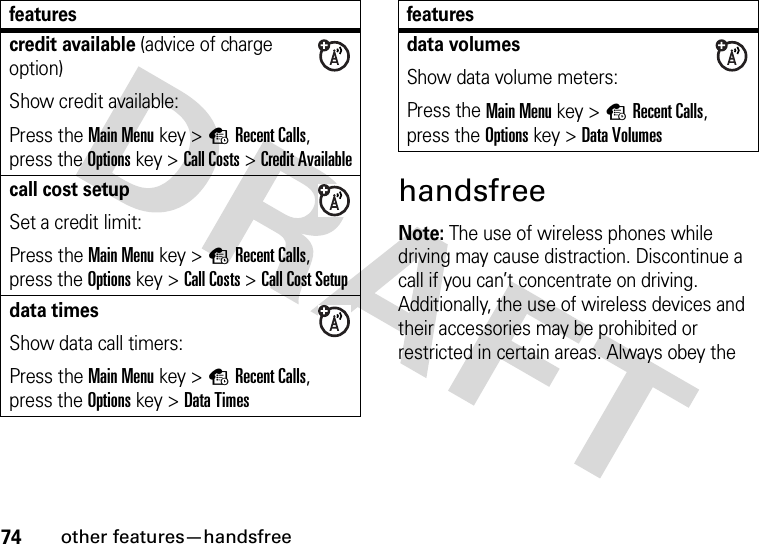 74other features—handsfreehandsfreeNote: The use of wireless phones while driving may cause distraction. Discontinue a call if you can’t concentrate on driving. Additionally, the use of wireless devices and their accessories may be prohibited or restricted in certain areas. Always obey the credit available (advice of charge option)Show credit available:Press the Main Menu key &gt;sRecent Calls, press the Options key &gt;Call Costs &gt;Credit Availablecall cost setupSet a credit limit:Press the Main Menu key &gt;sRecent Calls, press the Options key &gt;Call Costs &gt;Call Cost Setupdata timesShow data call timers:Press the Main Menu key &gt;sRecent Calls, press the Options key &gt;Data Timesfeaturesdata volumesShow data volume meters:Press the Main Menu key &gt;sRecent Calls, press the Options key &gt;Data Volumesfeatures