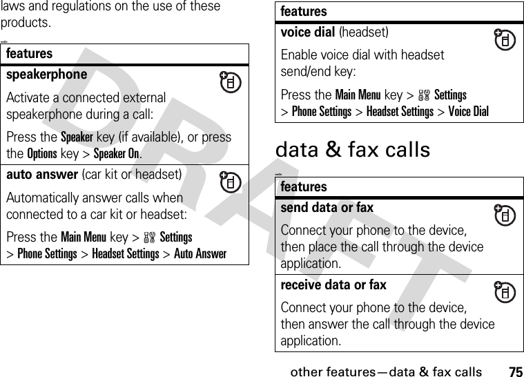 other features—data &amp; fax calls75laws and regulations on the use of these products. &lt;=0&gt;data &amp; fax calls&lt;=0&gt;featuresspeakerphoneActivate a connected external speakerphone during a call:Press the Speakerkey (if available), or press the Optionskey &gt;Speaker On.auto answer (car kit or headset)Automatically answer calls when connected to a car kit or headset:Press the Main Menu key &gt;wSettings &gt;Phone Settings &gt;Headset Settings &gt;Auto Answervoice dial (headset)Enable voice dial with headset send/end key:Press the Main Menu key &gt;wSettings &gt;Phone Settings &gt;Headset Settings &gt;Voice Dialfeaturessend data or faxConnect your phone to the device, then place the call through the device application.receive data or faxConnect your phone to the device, then answer the call through the device application.features