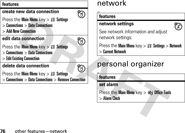 76other features—networknetwork&lt;=0&gt;personal organizer&lt;=0&gt;create new data connectionPress the Main Menu key &gt;wSettings &gt;Connections &gt;Data Connections &gt;Add New Connectionedit data connectionPress the Main Menu key &gt;wSettings &gt;Connections &gt;Data Connections &gt;Edit Existing Connectiondelete data connectionPress the Main Menu key &gt;wSettings &gt;Connections &gt;Data Connections &gt;Remove Connectionfeaturesfeaturesnetwork settingsSee network information and adjust network settings:Press the Main Menu key &gt;wSettings &gt;Network &gt;Current Networkfeaturesset alarmPress the Main Menu key &gt;ÉOffice Tools &gt;Alarm Clock