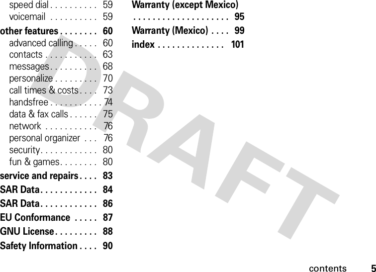 contents5speed dial . . . . . . . . . .   59voicemail  . . . . . . . . . .   59other features . . . . . . . .   60advanced calling . . . . .   60contacts . . . . . . . . . . .   63messages . . . . . . . . . .   68personalize . . . . . . . . .   70call times &amp; costs . . . .   73handsfree . . . . . . . . . . . 74data &amp; fax calls . . . . . .   75network  . . . . . . . . . . .   76personal organizer  . . .   76security. . . . . . . . . . . .   80fun &amp; games. . . . . . . .   80service and repairs . . . .   83SAR Data. . . . . . . . . . . .   84SAR Data. . . . . . . . . . . .   86EU Conformance  . . . . .   87GNU License . . . . . . . . .   88Safety Information . . . .   90Warranty (except Mexico). . . . . . . . . . . . . . . . . . . .   95Warranty (Mexico) . . . .   99index . . . . . . . . . . . . . .   101