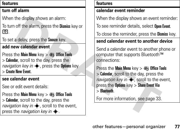 other features—personal organizer77turn off alarmWhen the display shows an alarm: To turn off the alarm, press the Dismisskey or O.To set a delay, press the Snoozekey.add new calendar eventPress the Main Menu key &gt;ÉOffice Tools &gt;Calendar, scroll to the day, press the navigation key ins, press the Options key &gt;Create New Event.see calendar eventSee or edit event details:Press the Main Menu key &gt;ÉOffice Tools &gt;Calendar, scroll to the day, press the navigation key ins, scroll to the event, press the navigation key ins.featurescalendar event reminderWhen the display shows an event reminder:To see reminder details, select Open Event.To close the reminder, press the Dismisskey.send calendar event to another deviceSend a calendar event to another phone or computer that supports Bluetooth™ connections:Press the Main Menu key &gt;ÉOffice Tools &gt;Calendar, scroll to the day, press the navigation key ins, scroll to the event, press the Options key &gt;Share Event Via &gt;Bluetooth.For more information, see page 33.features