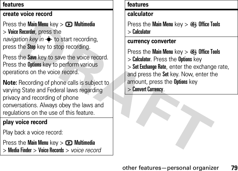 other features—personal organizer79create voice recordPress the Main Menu key &gt;hMultimedia &gt;Voice Recorder, press the navigation key ins to start recording, press the Stop key to stop recording.Press the Save key to save the voice record. Press the Options key to perform various operations on the voice record.Note: Recording of phone calls is subject to varying State and Federal laws regarding privacy and recording of phone conversations. Always obey the laws and regulations on the use of this feature.play voice recordPlay back a voice record:Press the Main Menu key &gt;hMultimedia &gt;Media Finder &gt;Voice Records &gt; voice recordfeaturescalculatorPress the Main Menu key &gt;ÉOffice Tools &gt;Calculatorcurrency converterPress the Main Menu key &gt;ÉOffice Tools &gt;Calculator. Press the Options key &gt;Set Exchange Rate, enter the exchange rate, and press the Set key. Now, enter the amount, press the Options key &gt;Convert Currency.features