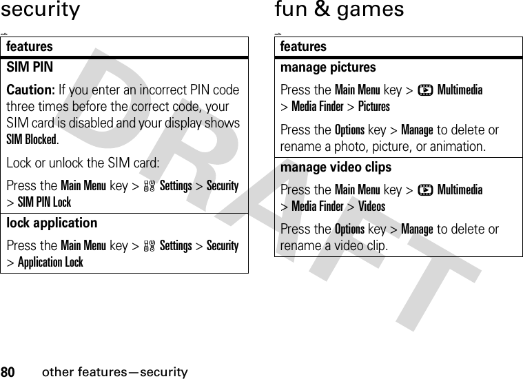 80other features—securitysecurity&lt;=0&gt;fun &amp; games&lt;=0&gt;featuresSIM PINCaution: If you enter an incorrect PIN code three times before the correct code, your SIM card is disabled and your display shows SIM Blocked.Lock or unlock the SIM card:Press the Main Menu key &gt;wSettings &gt;Security &gt;SIM PIN Locklock applicationPress the Main Menu key &gt;wSettings &gt;Security &gt;Application Lockfeaturesmanage picturesPress the Main Menu key &gt;hMultimedia &gt;Media Finder &gt;PicturesPress the Options key &gt;Manage to delete or rename a photo, picture, or animation.manage video clipsPress the Main Menu key &gt;hMultimedia &gt;Media Finder &gt;VideosPress the Options key &gt;Manage to delete or rename a video clip.