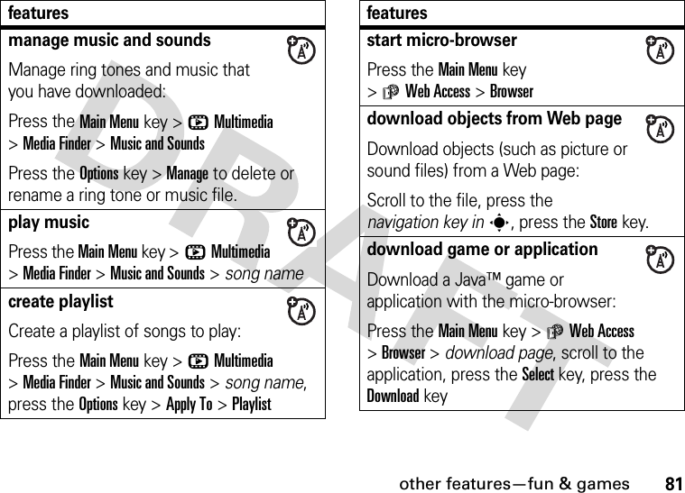 other features—fun &amp; games81manage music and soundsManage ring tones and music that you have downloaded:Press the Main Menu key &gt;hMultimedia &gt;Media Finder &gt;Music and SoundsPress the Options key &gt;Manage to delete or rename a ring tone or music file.play musicPress the Main Menu key &gt;hMultimedia &gt;Media Finder &gt;Music and Sounds &gt; song namecreate playlistCreate a playlist of songs to play:Press the Main Menu key &gt;hMultimedia &gt;Media Finder &gt;Music and Sounds &gt; song name, press the Options key &gt;Apply To &gt;Playlistfeaturesstart micro-browserPress the Main Menu key &gt;áWeb Access &gt;Browserdownload objects from Web pageDownload objects (such as picture or sound files) from a Web page:Scroll to the file, press the navigation key ins, press the Storekey.download game or applicationDownload a Java™ game or application with the micro-browser:Press the Main Menu key &gt;áWeb Access &gt;Browser &gt; download page, scroll to the application, press the Selectkey, press the Downloadkeyfeatures