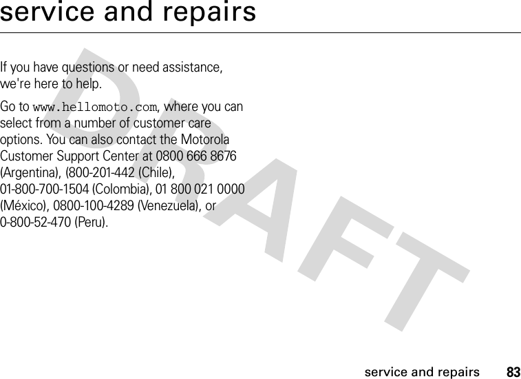 83service and repairsservice and repairsIf you have questions or need assistance, we&apos;re here to help.Go to www.hellomoto.com, where you can select from a number of customer care options. You can also contact the Motorola Customer Support Center at 0800 666 8676 (Argentina), (800-201-442 (Chile), 01-800-700-1504 (Colombia), 01 800 021 0000 (México), 0800-100-4289 (Venezuela), or 0-800-52-470 (Peru).