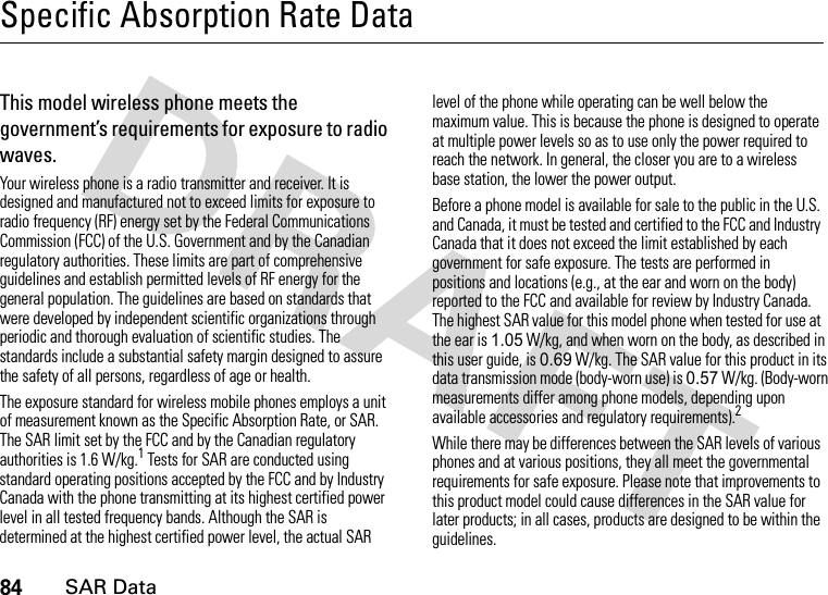 84SAR DataSpecific Absorption Rate DataSAR Da taThis model wireless phone meets the government’s requirements for exposure to radio waves.Your wireless phone is a radio transmitter and receiver. It is designed and manufactured not to exceed limits for exposure to radio frequency (RF) energy set by the Federal Communications Commission (FCC) of the U.S. Government and by the Canadian regulatory authorities. These limits are part of comprehensive guidelines and establish permitted levels of RF energy for the general population. The guidelines are based on standards that were developed by independent scientific organizations through periodic and thorough evaluation of scientific studies. The standards include a substantial safety margin designed to assure the safety of all persons, regardless of age or health.The exposure standard for wireless mobile phones employs a unit of measurement known as the Specific Absorption Rate, or SAR. The SAR limit set by the FCC and by the Canadian regulatory authorities is 1.6 W/kg.1 Tests for SAR are conducted using standard operating positions accepted by the FCC and by Industry Canada with the phone transmitting at its highest certified power level in all tested frequency bands. Although the SAR is determined at the highest certified power level, the actual SAR level of the phone while operating can be well below the maximum value. This is because the phone is designed to operate at multiple power levels so as to use only the power required to reach the network. In general, the closer you are to a wireless base station, the lower the power output.Before a phone model is available for sale to the public in the U.S. and Canada, it must be tested and certified to the FCC and Industry Canada that it does not exceed the limit established by each government for safe exposure. The tests are performed in positions and locations (e.g., at the ear and worn on the body) reported to the FCC and available for review by Industry Canada. The highest SAR value for this model phone when tested for use at the ear is 1.05 W/kg, and when worn on the body, as described in this user guide, is 0.69 W/kg. The SAR value for this product in its data transmission mode (body-worn use) is 0.57 W/kg. (Body-worn measurements differ among phone models, depending upon available accessories and regulatory requirements).2While there may be differences between the SAR levels of various phones and at various positions, they all meet the governmental requirements for safe exposure. Please note that improvements to this product model could cause differences in the SAR value for later products; in all cases, products are designed to be within the guidelines.