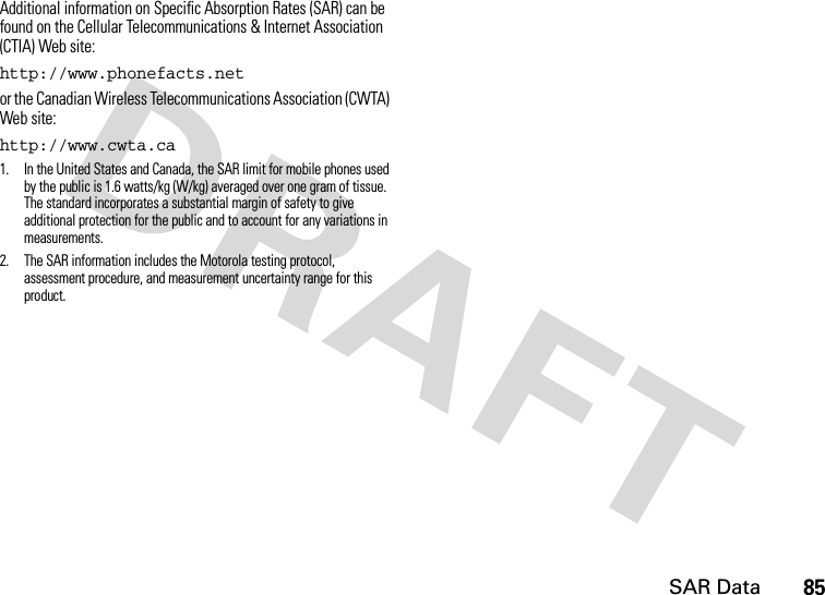 SAR Data85Additional information on Specific Absorption Rates (SAR) can be found on the Cellular Telecommunications &amp; Internet Association (CTIA) Web site:http://www.phonefacts.netor the Canadian Wireless Telecommunications Association (CWTA) Web site:http://www.cwta.ca1. In the United States and Canada, the SAR limit for mobile phones used by the public is 1.6 watts/kg (W/kg) averaged over one gram of tissue. The standard incorporates a substantial margin of safety to give additional protection for the public and to account for any variations in measurements.2. The SAR information includes the Motorola testing protocol, assessment procedure, and measurement uncertainty range for this product.