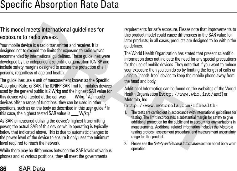 86SAR DataSpecific Absorption Rate DataSAR Da taThis model meets international guidelines for exposure to radio waves.Your mobile device is a radio transmitter and receiver. It is designed not to exceed the limits for exposure to radio waves recommended by international guidelines. These guidelines were developed by the independent scientific organization ICNIRP and include safety margins designed to assure the protection of all persons, regardless of age and health.The guidelines use a unit of measurement known as the Specific Absorption Rate, or SAR. The ICNIRP SAR limit for mobiles devices used by the general public is 2 W/kg and the highest SAR value for this device when tested at the ear was ___ W/kg.1 As mobile devices offer a range of functions, they can be used in other positions, such as on the body as described in this user guide.2 In this case, the highest tested SAR value is ___ W/kg.1As SAR is measured utilizing the device’s highest transmitting power, the actual SAR of this device while operating is typically below that indicated above. This is due to automatic changes to the power level of the device to ensure it only uses the minimum level required to reach the network.While there may be differences between the SAR levels of various phones and at various positions, they all meet the governmental requirements for safe exposure. Please note that improvements to this product model could cause differences in the SAR value for later products; in all cases, products are designed to be within the guidelines.The World Health Organization has stated that present scientific information does not indicate the need for any special precautions for the use of mobile devices. They note that if you want to reduce your exposure then you can do so by limiting the length of calls or using a “hands-free” device to keep the mobile phone away from the head and body.Additional Information can be found on the websites of the World Health Organization (http://www.who.int/emf) or Motorola, Inc. (http://www.motorola.com/rfhealth).1. The tests are carried out in accordance with international guidelines for testing. The limit incorporates a substantial margin for safety to give additional protection for the public and to account for any variations in measurements. Additional related information includes the Motorola testing protocol, assessment procedure, and measurement uncertainty range for this product.2. Please see the Safety and General Information section about body worn operation.