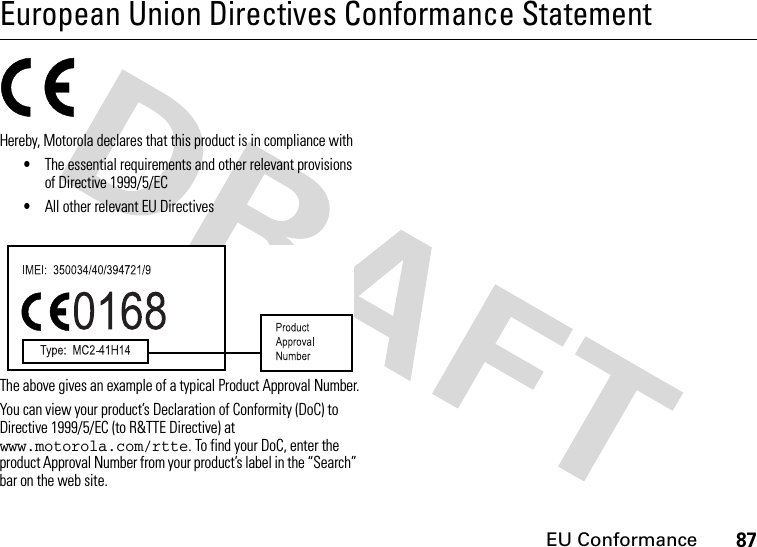 EU Conformance87European Union Directives Conformance StatementEU ConformanceHereby, Motorola declares that this product is in compliance with•The essential requirements and other relevant provisions of Directive 1999/5/EC•All other relevant EU DirectivesThe above gives an example of a typical Product Approval Number.You can view your product’s Declaration of Conformity (DoC) to Directive 1999/5/EC (to R&amp;TTE Directive) at www.motorola.com/rtte. To find your DoC, enter the product Approval Number from your product’s label in the “Search” bar on the web site. 