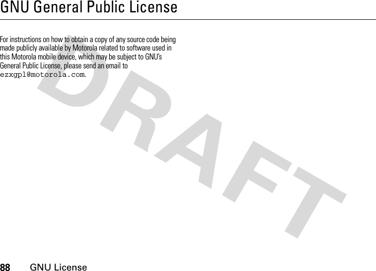 88GNU LicenseGNU General Public LicenseGNU Lic ens eFor instructions on how to obtain a copy of any source code being made publicly available by Motorola related to software used in this Motorola mobile device, which may be subject to GNU’s General Public License, please send an email to ezxgpl@motorola.com. 