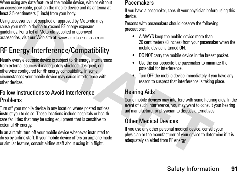 Safety Information91When using any data feature of the mobile device, with or without an accessory cable, position the mobile device and its antenna at least 2.5 centimeters (1 inch) from your body.Using accessories not supplied or approved by Motorola may cause your mobile device to exceed RF energy exposure guidelines. For a list of Motorola-supplied or approved accessories, visit our Web site at: www.motorola.com.RF Energy Interference/CompatibilityNearly every electronic device is subject to RF energy interference from external sources if inadequately shielded, designed, or otherwise configured for RF energy compatibility. In some circumstances your mobile device may cause interference with other devices.Follow Instructions to Avoid Interference ProblemsTurn off your mobile device in any location where posted notices instruct you to do so. These locations include hospitals or health care facilities that may be using equipment that is sensitive to external RF energy.In an aircraft, turn off your mobile device whenever instructed to do so by airline staff. If your mobile device offers an airplane mode or similar feature, consult airline staff about using it in flight.PacemakersIf you have a pacemaker, consult your physician before using this device.Persons with pacemakers should observe the following precautions:•ALWAYS keep the mobile device more than 20 centimeters (8 inches) from your pacemaker when the mobile device is turned ON.•DO NOT carry the mobile device in the breast pocket.•Use the ear opposite the pacemaker to minimize the potential for interference.•Turn OFF the mobile device immediately if you have any reason to suspect that interference is taking place.Hearing AidsSome mobile devices may interfere with some hearing aids. In the event of such interference, you may want to consult your hearing aid manufacturer or physician to discuss alternatives.Other Medical DevicesIf you use any other personal medical device, consult your physician or the manufacturer of your device to determine if it is adequately shielded from RF energy.