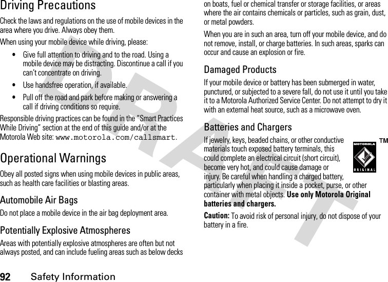 92Safety InformationDriving PrecautionsCheck the laws and regulations on the use of mobile devices in the area where you drive. Always obey them.When using your mobile device while driving, please:•Give full attention to driving and to the road. Using a mobile device may be distracting. Discontinue a call if you can’t concentrate on driving.•Use handsfree operation, if available.•Pull off the road and park before making or answering a call if driving conditions so require.Responsible driving practices can be found in the “Smart Practices While Driving” section at the end of this guide and/or at the Motorola Web site: www.motorola.com/callsmart.Operational WarningsObey all posted signs when using mobile devices in public areas, such as health care facilities or blasting areas.Automobile Air BagsDo not place a mobile device in the air bag deployment area.Potentially Explosive AtmospheresAreas with potentially explosive atmospheres are often but not always posted, and can include fueling areas such as below decks on boats, fuel or chemical transfer or storage facilities, or areas where the air contains chemicals or particles, such as grain, dust, or metal powders.When you are in such an area, turn off your mobile device, and do not remove, install, or charge batteries. In such areas, sparks can occur and cause an explosion or fire.Damaged ProductsIf your mobile device or battery has been submerged in water, punctured, or subjected to a severe fall, do not use it until you take it to a Motorola Authorized Service Center. Do not attempt to dry it with an external heat source, such as a microwave oven.Batteries and ChargersIf jewelry, keys, beaded chains, or other conductive materials touch exposed battery terminals, this could complete an electrical circuit (short circuit), become very hot, and could cause damage or injury. Be careful when handling a charged battery, particularly when placing it inside a pocket, purse, or other container with metal objects. Use only Motorola Original batteries and chargers.Caution: To avoid risk of personal injury, do not dispose of your battery in a fire.