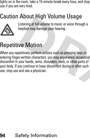 94Safety Informationlights on in the room, take a 15-minute break every hour, and stop use if you are very tired.Caution About High Volume UsageListening at full volume to music or voice through a headset may damage your hearing.Repetitive MotionWhen you repetitively perform actions such as pressing keys or entering finger-written characters, you may experience occasional discomfort in your hands, arms, shoulders, neck, or other parts of your body. If you continue to have discomfort during or after such use, stop use and see a physician.