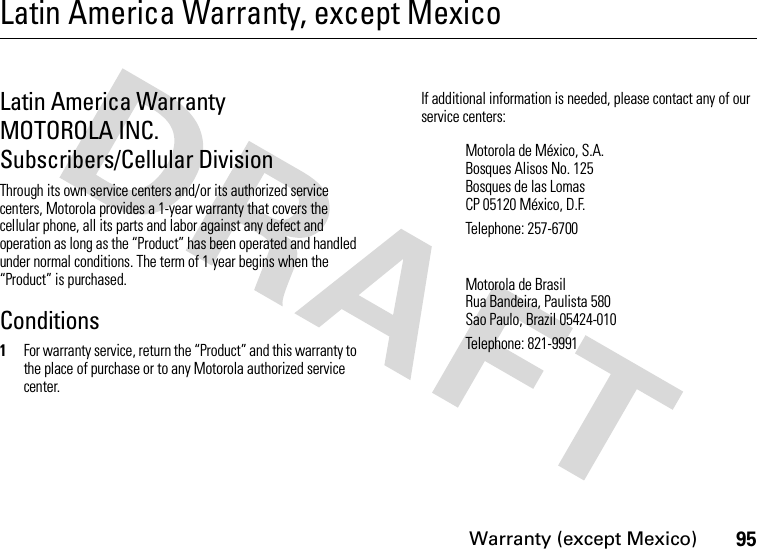 Warranty (except Mexico)95Latin America Warranty, except MexicoWarranty (except Mexico)Latin America Warranty MOTOROLA INC. Subscribers/Cellular DivisionThrough its own service centers and/or its authorized service centers, Motorola provides a 1-year warranty that covers the cellular phone, all its parts and labor against any defect and operation as long as the “Product” has been operated and handled under normal conditions. The term of 1 year begins when the “Product” is purchased.Conditions1For warranty service, return the “Product” and this warranty to the place of purchase or to any Motorola authorized service center.If additional information is needed, please contact any of our service centers:Motorola de México, S.A.Bosques Alisos No. 125Bosques de las LomasCP 05120 México, D.F.Telephone: 257-6700Motorola de BrasilRua Bandeira, Paulista 580Sao Paulo, Brazil 05424-010Telephone: 821-9991