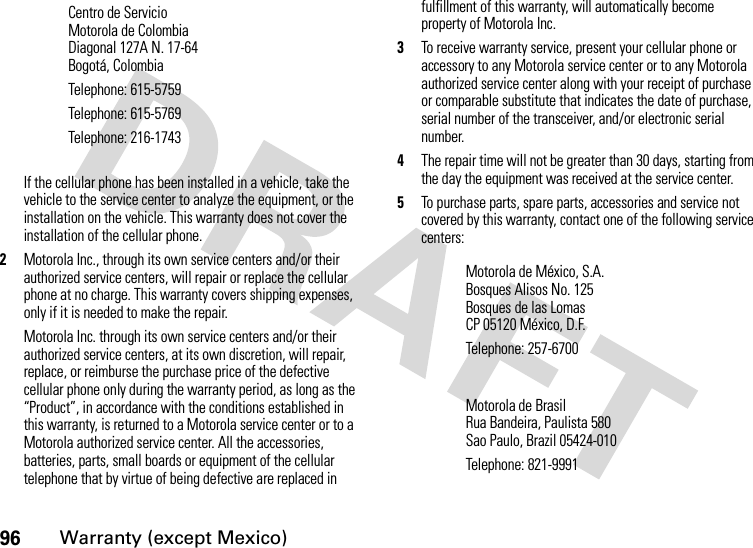 96Warranty (except Mexico)If the cellular phone has been installed in a vehicle, take the vehicle to the service center to analyze the equipment, or the installation on the vehicle. This warranty does not cover the installation of the cellular phone.2Motorola Inc., through its own service centers and/or their authorized service centers, will repair or replace the cellular phone at no charge. This warranty covers shipping expenses, only if it is needed to make the repair.Motorola Inc. through its own service centers and/or their authorized service centers, at its own discretion, will repair, replace, or reimburse the purchase price of the defective cellular phone only during the warranty period, as long as the “Product”, in accordance with the conditions established in this warranty, is returned to a Motorola service center or to a Motorola authorized service center. All the accessories, batteries, parts, small boards or equipment of the cellular telephone that by virtue of being defective are replaced in fulfillment of this warranty, will automatically become property of Motorola Inc. 3To receive warranty service, present your cellular phone or accessory to any Motorola service center or to any Motorola authorized service center along with your receipt of purchase or comparable substitute that indicates the date of purchase, serial number of the transceiver, and/or electronic serial number.4The repair time will not be greater than 30 days, starting from the day the equipment was received at the service center. 5To purchase parts, spare parts, accessories and service not covered by this warranty, contact one of the following service centers:Centro de ServicioMotorola de ColombiaDiagonal 127A N. 17-64Bogotá, ColombiaTelephone: 615-5759Telephone: 615-5769Telephone: 216-1743Motorola de México, S.A.Bosques Alisos No. 125Bosques de las LomasCP 05120 México, D.F.Telephone: 257-6700Motorola de BrasilRua Bandeira, Paulista 580Sao Paulo, Brazil 05424-010Telephone: 821-9991