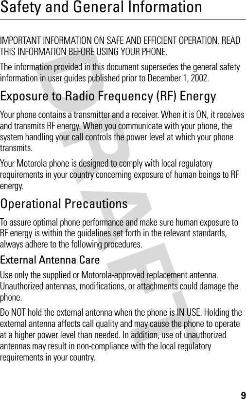 9Safety and General InformationIMPORTANT INFORMATION ON SAFE AND EFFICIENT OPERATION. READ THIS INFORMATION BEFORE USING YOUR PHONE.The information provided in this document supersedes the general safety information in user guides published prior to December 1, 2002.Exposure to Radio Frequency (RF) EnergyYour phone contains a transmitter and a receiver. When it is ON, it receives and transmits RF energy. When you communicate with your phone, the system handling your call controls the power level at which your phone transmits.Your Motorola phone is designed to comply with local regulatory requirements in your country concerning exposure of human beings to RF energy.Operational PrecautionsTo assure optimal phone performance and make sure human exposure to RF energy is within the guidelines set forth in the relevant standards, always adhere to the following procedures.External Antenna CareUse only the supplied or Motorola-approved replacement antenna. Unauthorized antennas, modifications, or attachments could damage the phone.Do NOT hold the external antenna when the phone is IN USE. Holding the external antenna affects call quality and may cause the phone to operate at a higher power level than needed. In addition, use of unauthorized antennas may result in non-compliance with the local regulatory requirements in your country.