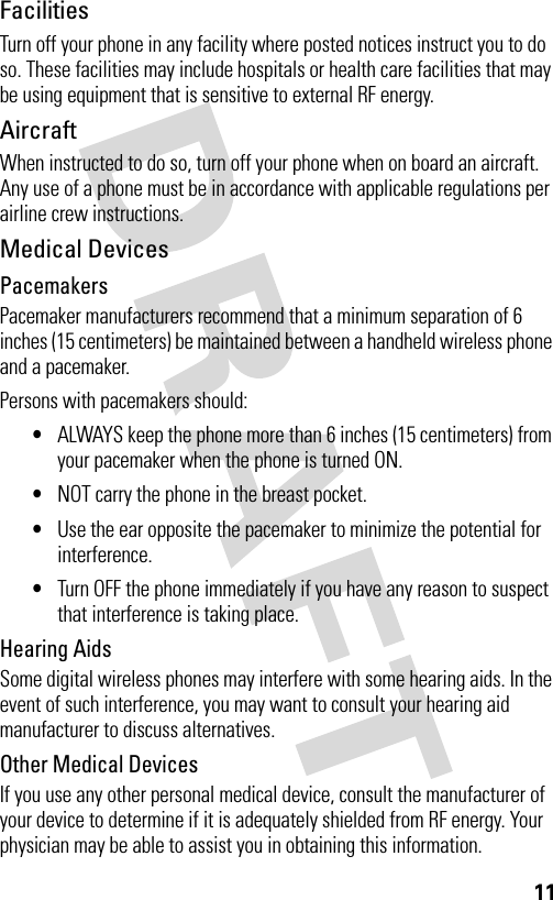 11FacilitiesTurn off your phone in any facility where posted notices instruct you to do so. These facilities may include hospitals or health care facilities that may be using equipment that is sensitive to external RF energy.AircraftWhen instructed to do so, turn off your phone when on board an aircraft. Any use of a phone must be in accordance with applicable regulations per airline crew instructions.Medical DevicesPacemakersPacemaker manufacturers recommend that a minimum separation of 6 inches (15 centimeters) be maintained between a handheld wireless phone and a pacemaker.Persons with pacemakers should:•ALWAYS keep the phone more than 6 inches (15 centimeters) from your pacemaker when the phone is turned ON.•NOT carry the phone in the breast pocket.•Use the ear opposite the pacemaker to minimize the potential for interference.•Turn OFF the phone immediately if you have any reason to suspect that interference is taking place.Hearing AidsSome digital wireless phones may interfere with some hearing aids. In the event of such interference, you may want to consult your hearing aid manufacturer to discuss alternatives.Other Medical DevicesIf you use any other personal medical device, consult the manufacturer of your device to determine if it is adequately shielded from RF energy. Your physician may be able to assist you in obtaining this information.