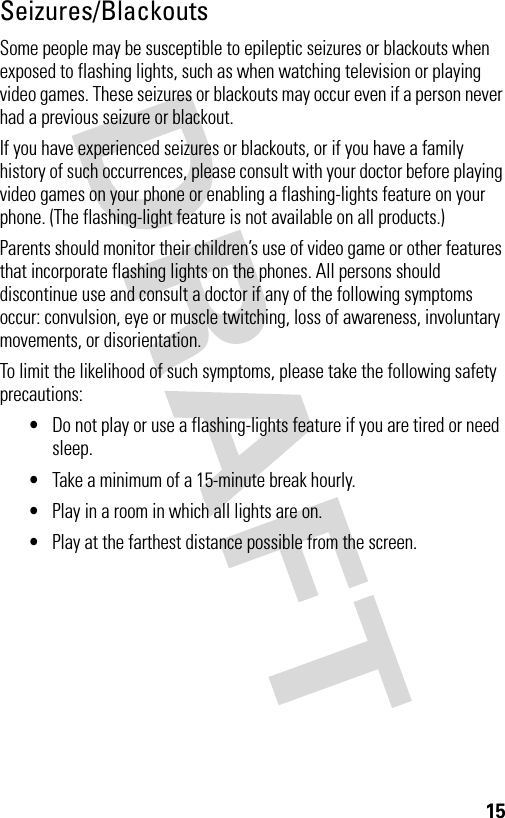 15Seizures/BlackoutsSome people may be susceptible to epileptic seizures or blackouts when exposed to flashing lights, such as when watching television or playing video games. These seizures or blackouts may occur even if a person never had a previous seizure or blackout.If you have experienced seizures or blackouts, or if you have a family history of such occurrences, please consult with your doctor before playing video games on your phone or enabling a flashing-lights feature on your phone. (The flashing-light feature is not available on all products.)Parents should monitor their children’s use of video game or other features that incorporate flashing lights on the phones. All persons should discontinue use and consult a doctor if any of the following symptoms occur: convulsion, eye or muscle twitching, loss of awareness, involuntary movements, or disorientation.To limit the likelihood of such symptoms, please take the following safety precautions:•Do not play or use a flashing-lights feature if you are tired or need sleep.•Take a minimum of a 15-minute break hourly.•Play in a room in which all lights are on.•Play at the farthest distance possible from the screen.