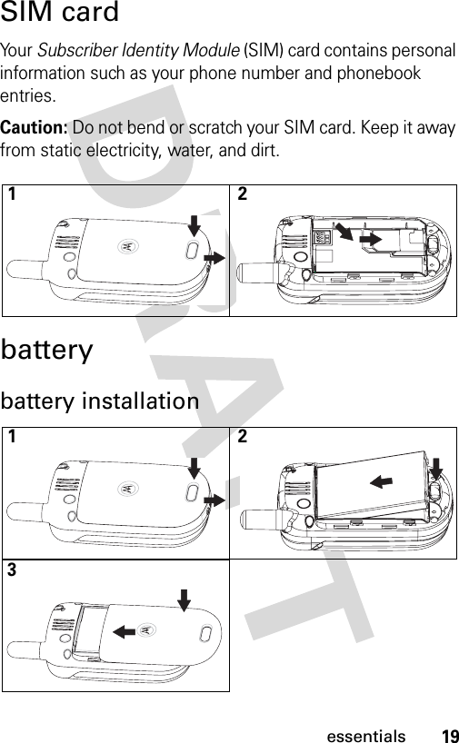 19essentialsSIM cardYo u r  Subscriber Identity Module (SIM) card contains personal information such as your phone number and phonebook entries.Caution: Do not bend or scratch your SIM card. Keep it away from static electricity, water, and dirt.batterybattery installation12123