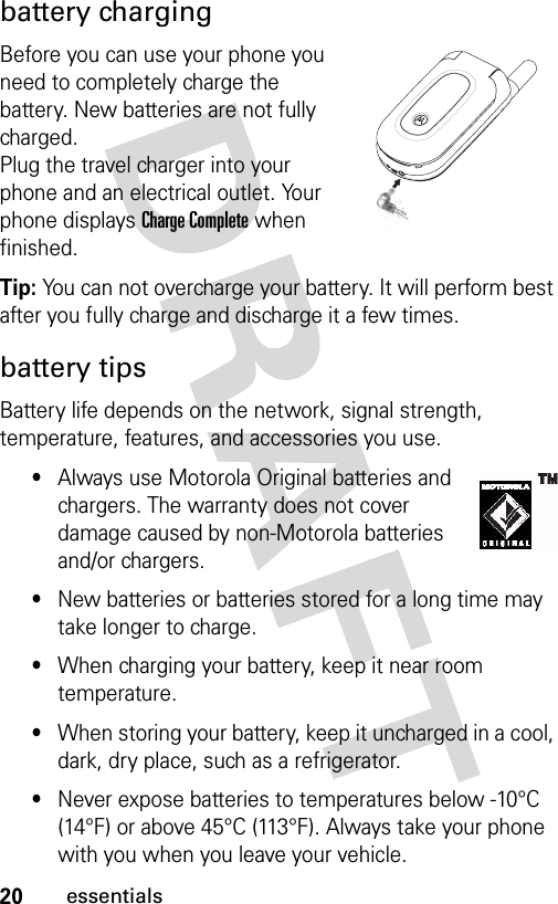 20essentialsbattery chargingBefore you can use your phone you need to completely charge the battery. New batteries are not fully charged.Plug the travel charger into your phone and an electrical outlet. Your phone displays Charge Complete when finished.Tip: You can not overcharge your battery. It will perform best after you fully charge and discharge it a few times.battery tipsBattery life depends on the network, signal strength, temperature, features, and accessories you use.•Always use Motorola Original batteries and chargers. The warranty does not cover damage caused by non-Motorola batteries and/or chargers.•New batteries or batteries stored for a long time may take longer to charge.•When charging your battery, keep it near room temperature.•When storing your battery, keep it uncharged in a cool, dark, dry place, such as a refrigerator.•Never expose batteries to temperatures below -10°C (14°F) or above 45°C (113°F). Always take your phone with you when you leave your vehicle. 