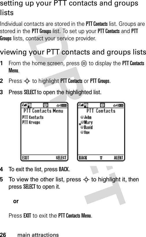 26main attractionssetting up your PTT contacts and groups listsIndividual contacts are stored in the PTT Contacts list. Groups are stored in the PTT Groups list. To set up your PTT Contacts and PTT Groups lists, contact your service provider.viewing your PTT contacts and groups lists1From the home screen, press L to display the PTT Contacts Menu.2Press S to highlight PTT Contacts or PTT Groups.3Press SELECT to open the highlighted list.4To exit the list, press BACK.5To view the other list, press S to highlight it, then press SELECT to open it.orPress EXIT to exit the PTT Contacts Menu.