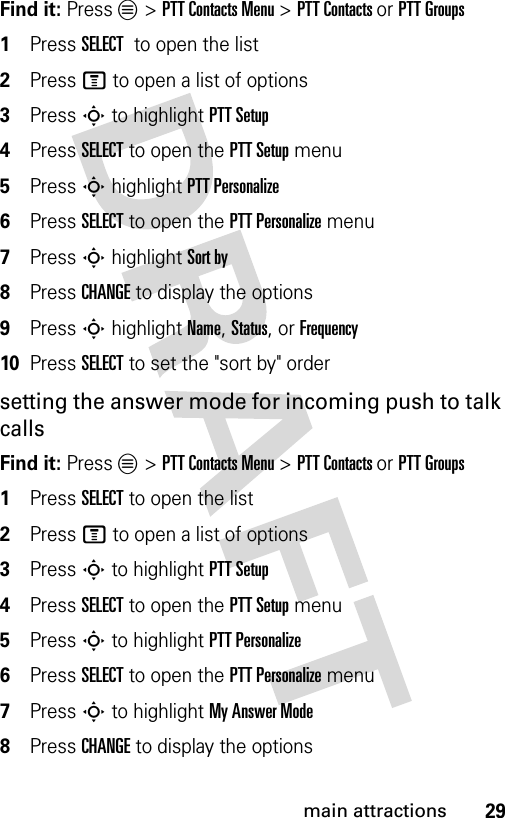 29main attractionsFind it: Press L &gt; PTT Contacts Menu &gt; PTT Contacts or PTT Groups1Press SELECT  to open the list2Press M to open a list of options3Press S to highlight PTT Setup4Press SELECT to open the PTT Setup menu5Press S highlight PTT Personalize6Press SELECT to open the PTT Personalize menu7Press S highlight Sort by8Press CHANGE to display the options9Press S highlight Name, Status, or Frequency10Press SELECT to set the &quot;sort by&quot; ordersetting the answer mode for incoming push to talk callsFind it: Press L &gt; PTT Contacts Menu &gt; PTT Contacts or PTT Groups1Press SELECT to open the list2Press M to open a list of options3Press S to highlight PTT Setup4Press SELECT to open the PTT Setup menu5Press S to highlight PTT Personalize6Press SELECT to open the PTT Personalize menu7Press S to highlight My Answer Mode8Press CHANGE to display the options