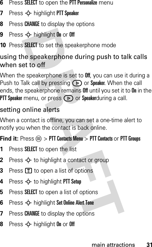 31main attractions6Press SELECT to open the PTT Personalize menu7Press S highlight PTT Speaker8Press CHANGE to display the options9Press S highlight On or Off10Press SELECT to set the speakerphone modeusing the speakerphone during push to talk calls when set to offWhen the speakerphone is set to Off, you can use it during a Push to Talk call by pressing J or Speaker. When the call ends, the speakerphone remains Off until you set it to On in the PTT Speaker menu, or press J or Speakerduring a call.setting online alertsWhen a contact is offline, you can set a one-time alert to notify you when the contact is back online.Find it: Press L &gt; PTT Contacts Menu &gt; PTT Contacts or PTT Groups1Press SELECT to open the list2Press S to highlight a contact or group3Press M to open a list of options4Press S to highlight PTT Setup5Press SELECT to open a list of options6Press S highlight Set Online Alert Tone7Press CHANGE to display the options8Press S highlight On or Off