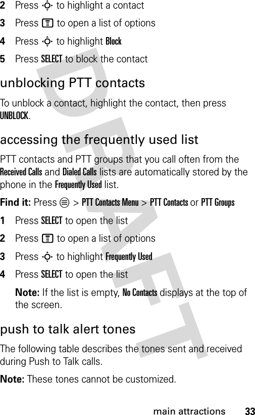 33main attractions2Press S to highlight a contact3Press M to open a list of options4Press S to highlight Block5Press SELECT to block the contactunblocking PTT contactsTo unblock a contact, highlight the contact, then press UNBLOCK.accessing the frequently used listPTT contacts and PTT groups that you call often from the Received Calls and Dialed Calls lists are automatically stored by the phone in the Frequently Used list.Find it: Press L &gt; PTT Contacts Menu &gt; PTT Contacts or PTT Groups1Press SELECT to open the list2Press M to open a list of options3Press S to highlight Frequently Used4Press SELECT to open the listNote: If the list is empty, No Contacts displays at the top of the screen.push to talk alert tonesThe following table describes the tones sent and received during Push to Talk calls.Note: These tones cannot be customized.