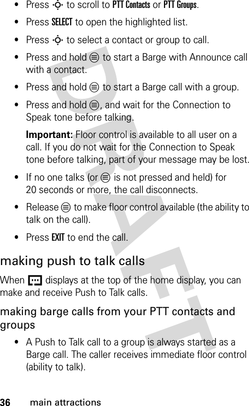 36main attractions•Press S to scroll to PTT Contacts or PTT Groups.•Press SELECT to open the highlighted list.•Press S to select a contact or group to call.•Press and hold L to start a Barge with Announce call with a contact.•Press and hold L to start a Barge call with a group.•Press and hold L, and wait for the Connection to Speak tone before talking.Important: Floor control is available to all user on a call. If you do not wait for the Connection to Speak tone before talking, part of your message may be lost.•If no one talks (or L is not pressed and held) for 20 seconds or more, the call disconnects.•Release L to make floor control available (the ability to talk on the call).•Press EXIT to end the call.making push to talk callsWhen U displays at the top of the home display, you can make and receive Push to Talk calls.making barge calls from your PTT contacts and groups•A Push to Talk call to a group is always started as a Barge call. The caller receives immediate floor control (ability to talk).