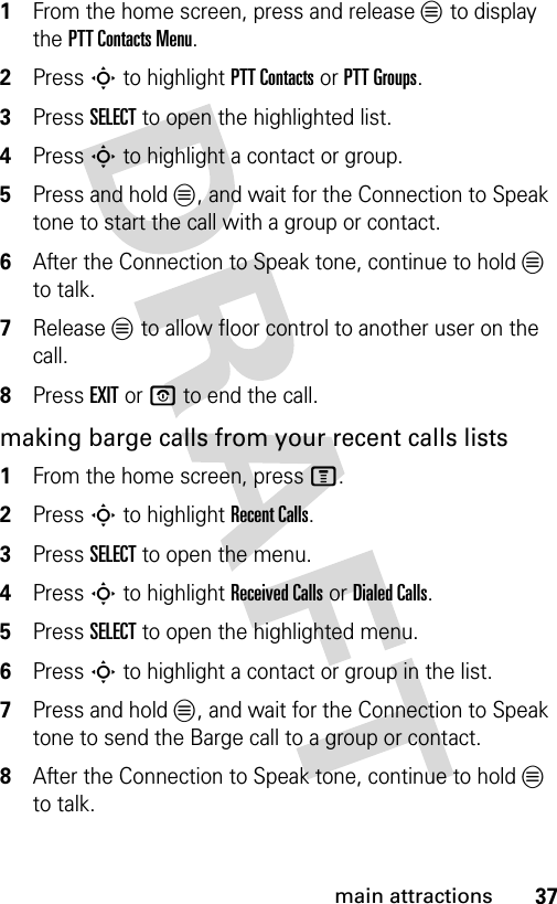 37main attractions1From the home screen, press and release L to display the PTT Contacts Menu.2Press S to highlight PTT Contacts or PTT Groups.3Press SELECT to open the highlighted list.4Press S to highlight a contact or group.5Press and hold L, and wait for the Connection to Speak tone to start the call with a group or contact.6After the Connection to Speak tone, continue to hold L to talk.7Release L to allow floor control to another user on the call.8Press EXIT or O to end the call.making barge calls from your recent calls lists1From the home screen, press M.2Press S to highlight Recent Calls.3Press SELECT to open the menu.4Press S to highlight Received Calls or Dialed Calls.5Press SELECT to open the highlighted menu.6Press S to highlight a contact or group in the list.7Press and hold L, and wait for the Connection to Speak tone to send the Barge call to a group or contact.8After the Connection to Speak tone, continue to hold L to talk.