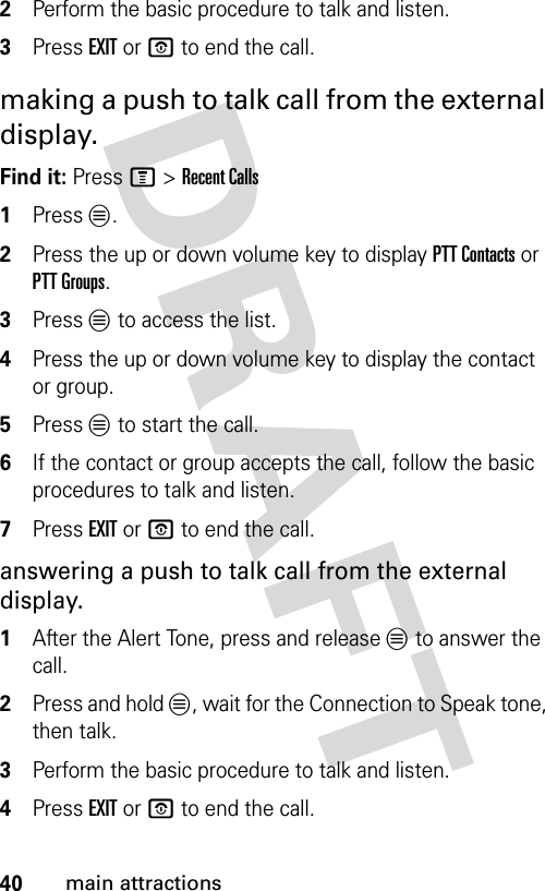 40main attractions2Perform the basic procedure to talk and listen.3Press EXIT or O to end the call.making a push to talk call from the external display.Find it: Press M &gt; Recent Calls1Press L.2Press the up or down volume key to display PTT Contacts or PTT Groups.3Press L to access the list.4Press the up or down volume key to display the contact or group.5Press L to start the call.6If the contact or group accepts the call, follow the basic procedures to talk and listen.7Press EXIT or O to end the call.answering a push to talk call from the external display.1After the Alert Tone, press and release L to answer the call.2Press and hold L, wait for the Connection to Speak tone, then talk.3Perform the basic procedure to talk and listen.4Press EXIT or O to end the call.