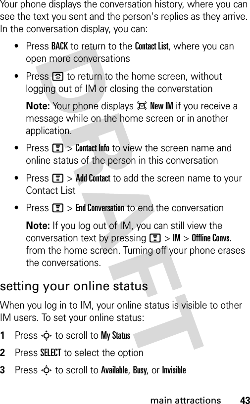 43main attractionsYour phone displays the conversation history, where you can see the text you sent and the person&apos;s replies as they arrive. In the conversation display, you can:•Press BACK to return to the Contact List, where you can open more conversations•Press O to return to the home screen, without logging out of IM or closing the converstationNote: Your phone displays d New IM if you receive a message while on the home screen or in another application.•Press M &gt; Contact Info to view the screen name and online status of the person in this conversation•Press M &gt; Add Contact to add the screen name to your Contact List•Press M &gt; End Conversation to end the conversationNote: If you log out of IM, you can still view the conversation text by pressing M &gt; IM &gt; Offline Convs. from the home screen. Turning off your phone erases the conversations.setting your online statusWhen you log in to IM, your online status is visible to other IM users. To set your online status:1Press S to scroll to My Status2Press SELECT to select the option3Press S to scroll to Available, Busy, or Invisible