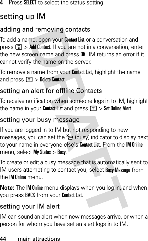 44main attractions4Press SELECT to select the status settingsetting up IMadding and removing contactsTo add a name, open your Contact List or a conversation and press M &gt; Add Contact. If you are not in a conversation, enter the new screen name and press OK. IM returns an error if it cannot verify the name on the server.To remove a name from your Contact List, highlight the name and press M &gt; Delete Contact.setting an alert for offline ContactsTo receive notification when someone logs in to IM, highlight the name in your Contact List and press M &gt; Set Online Alert.setting your busy messageIf you are logged in to IM but not responding to new messages, you can set the _ (busy) indicator to display next to your name in everyone else&apos;s Contact List. From the IM Online menu, select My Status &gt; Busy.To create or edit a busy message that is automatically sent to IM users attempting to contact you, select Busy Message from the IM Online menu.Note: The IM Online menu displays when you log in, and when you press BACK from your Contact List.setting your IM alertIM can sound an alert when new messages arrive, or when a person for whom you have set an alert logs in to IM.