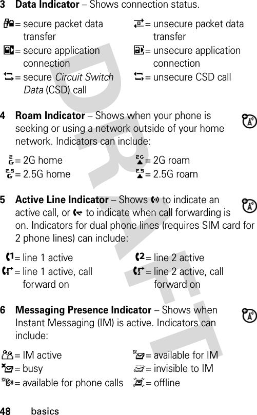 48basics3Data Indicator − Shows connection status.4 Roam Indicator − Shows when your phone is seeking or using a network outside of your home network. Indicators can include:5 Active Line Indicator − Shows h to indicate an active call, or g to indicate when call forwarding is on. Indicators for dual phone lines (requires SIM card for 2 phone lines) can include:6 Messaging Presence Indicator − Shows when Instant Messaging (IM) is active. Indicators can include:4= secure packet data transfer7= unsecure packet data transfer3= secure application connection6= unsecure application connection5= secure Circuit Switch Data (CSD) call5= unsecure CSD call:=2G home;=2G roam8= 2.5G home9=2.5G roamf= line 1 activee= line 2 activei= line 1 active, call forward onj= line 2 active, call forward onP= IM activeI= available for IM_= busyQ= invisible to IMJ= available for phone callsX= offline