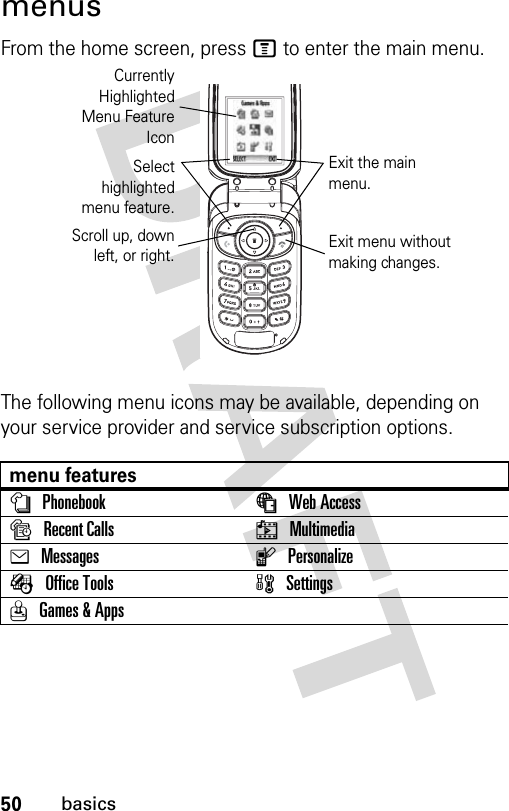 50basicsmenusFrom the home screen, press M to enter the main menu.The following menu icons may be available, depending on your service provider and service subscription options.menu featuresnPhonebook áWeb AccesssRecent Calls hMultimediaeMessages lPersonalizeÉOffice Tools wSettingsQGames &amp; AppsCurrentlyHighlightedMenu FeatureIconSelecthighlightedmenu feature.Exit the main menu.Scroll up, downleft, or right. Exit menu without making changes.