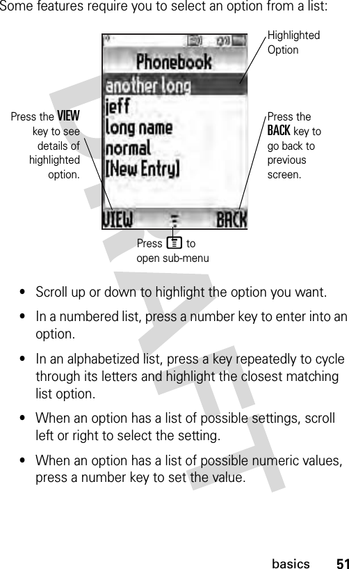 51basicsSome features require you to select an option from a list:•Scroll up or down to highlight the option you want.•In a numbered list, press a number key to enter into an option.•In an alphabetized list, press a key repeatedly to cycle through its letters and highlight the closest matching list option.•When an option has a list of possible settings, scroll left or right to select the setting.•When an option has a list of possible numeric values, press a number key to set the value.Press the VIEWkey to seedetails ofhighlightedoption.Press the BACK key to go back to previous screen.Highlighted OptionPress M to open sub-menu