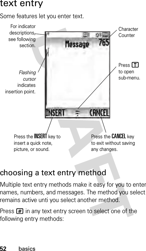 52basicstext entrySome features let you enter text.choosing a text entry methodMultiple text entry methods make it easy for you to enter names, numbers, and messages. The method you select remains active unti you select another method.Press # in any text entry screen to select one of the following entry methods:Flashingcursorindicatesinsertion point.Press M to open sub-menu.Character CounterPress the INSERT key to insert a quick note, picture, or sound.Press the CANCEL key to exit without saving any changes.For indicatordescriptions,see followingsection.