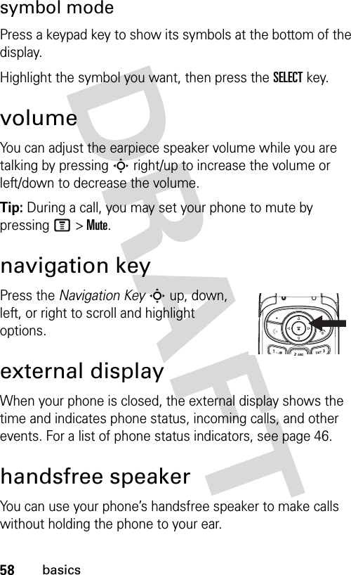 58basicssymbol modePress a keypad key to show its symbols at the bottom of the display.Highlight the symbol you want, then press the SELECT key.volumeYou can adjust the earpiece speaker volume while you are talking by pressing S right/up to increase the volume or left/down to decrease the volume.Tip: During a call, you may set your phone to mute by pressing M &gt; Mute.navigation keyPress the Navigation Key S up, down, left, or right to scroll and highlight options.external displayWhen your phone is closed, the external display shows the time and indicates phone status, incoming calls, and other events. For a list of phone status indicators, see page 46.handsfree speakerYou can use your phone’s handsfree speaker to make calls without holding the phone to your ear.