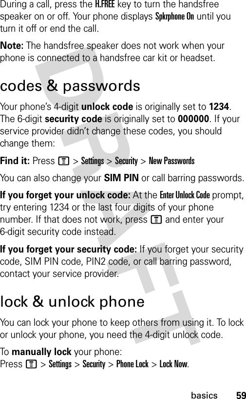 59basicsDuring a call, press the H.FREE key to turn the handsfree speaker on or off. Your phone displays Spkrphone On until you turn it off or end the call.Note: The handsfree speaker does not work when your phone is connected to a handsfree car kit or headset.codes &amp; passwordsYour phone’s 4-digit unlock code is originally set to 1234. The 6-digit security code is originally set to 000000. If your service provider didn’t change these codes, you should change them:Find it: Press M &gt; Settings &gt; Security &gt; New PasswordsYou can also change your SIM PIN or call barring passwords.If you forget your unlock code: At the Enter Unlock Code prompt, try entering 1234 or the last four digits of your phone number. If that does not work, press M and enter your 6-digit security code instead.If you forget your security code: If you forget your security code, SIM PIN code, PIN2 code, or call barring password, contact your service provider.lock &amp; unlock phoneYou can lock your phone to keep others from using it. To lock or unlock your phone, you need the 4-digit unlock code.To manually lock your phone: Press M &gt; Settings &gt; Security &gt; Phone Lock &gt; Lock Now.