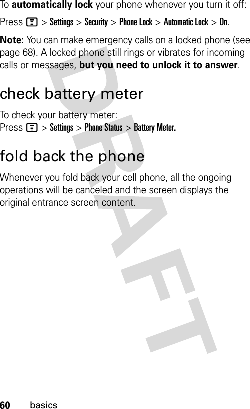 60basicsTo  automatically lock your phone whenever you turn it off:Press M &gt; Settings &gt; Security &gt; Phone Lock &gt; Automatic Lock &gt; On.Note: You can make emergency calls on a locked phone (see page 68). A locked phone still rings or vibrates for incoming calls or messages, but you need to unlock it to answer.check battery meterTo check your battery meter: Press M &gt; Settings &gt; Phone Status &gt; Battery Meter.fold back the phoneWhenever you fold back your cell phone, all the ongoing operations will be canceled and the screen displays the original entrance screen content.