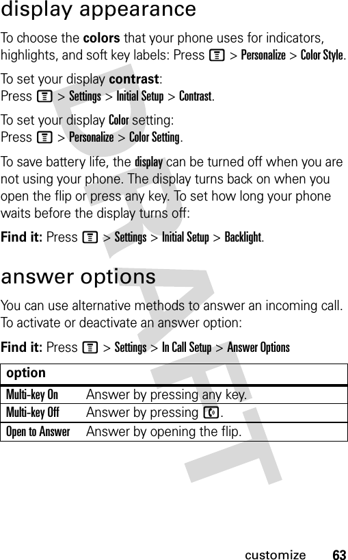 63customizedisplay appearanceTo choose the colors that your phone uses for indicators, highlights, and soft key labels: Press M &gt; Personalize &gt; Color Style.To set your display contrast: Press M &gt; Settings &gt; Initial Setup &gt; Contrast.To set your display Color setting: Press M &gt; Personalize &gt; Color Setting.To save battery life, the display can be turned off when you are not using your phone. The display turns back on when you open the flip or press any key. To set how long your phone waits before the display turns off:Find it: Press M &gt; Settings &gt; Initial Setup &gt; Backlight.answer optionsYou can use alternative methods to answer an incoming call. To activate or deactivate an answer option:Find it: Press M &gt; Settings &gt; In Call Setup &gt; Answer OptionsoptionMulti-key OnAnswer by pressing any key.Multi-key OffAnswer by pressing n.Open to AnswerAnswer by opening the flip.