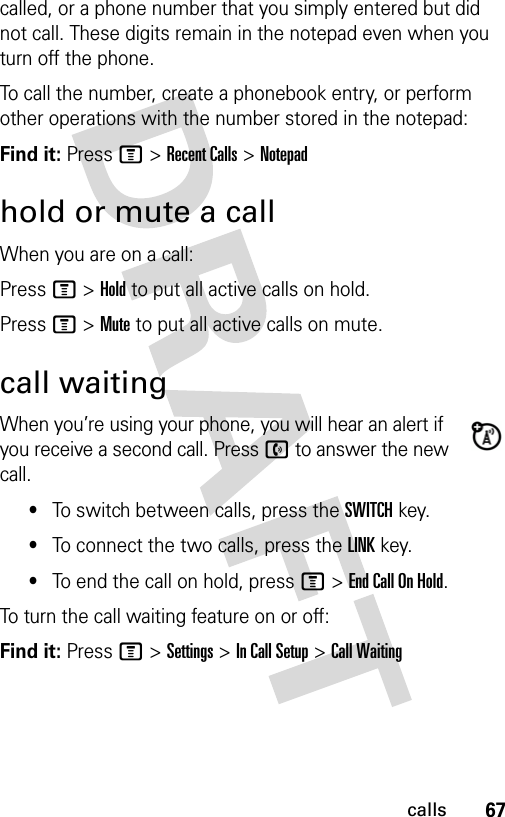 67callscalled, or a phone number that you simply entered but did not call. These digits remain in the notepad even when you turn off the phone.To call the number, create a phonebook entry, or perform other operations with the number stored in the notepad:Find it: Press M &gt; Recent Calls &gt; Notepadhold or mute a callWhen you are on a call:Press M &gt; Hold to put all active calls on hold.Press M &gt; Mute to put all active calls on mute.call waitingWhen you’re using your phone, you will hear an alert if you receive a second call. Press n to answer the new call.•To switch between calls, press the SWITCH key.•To connect the two calls, press the LINK key.•To end the call on hold, press M &gt; End Call On Hold.To turn the call waiting feature on or off:Find it: Press M &gt; Settings &gt; In Call Setup &gt; Call Waiting