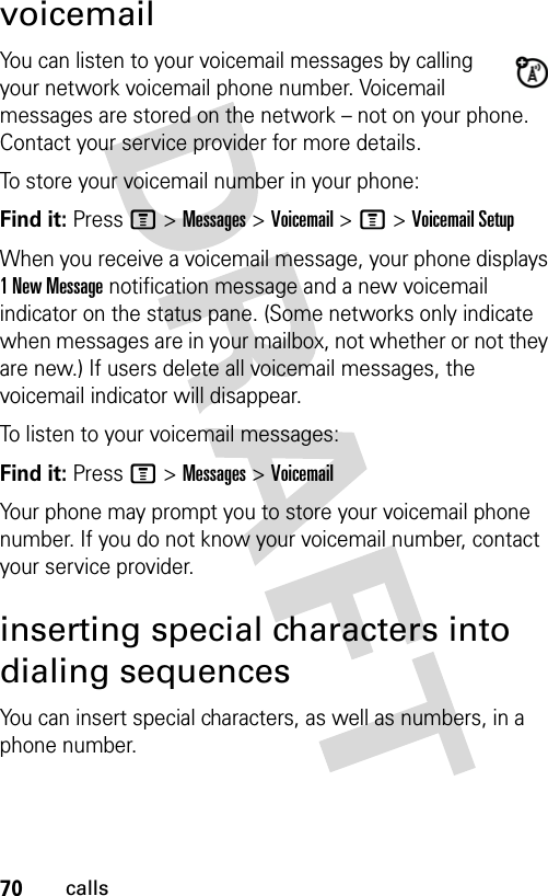 70callsvoicemailYou can listen to your voicemail messages by calling your network voicemail phone number. Voicemail messages are stored on the network – not on your phone. Contact your service provider for more details.To store your voicemail number in your phone:Find it: Press M &gt; Messages &gt; Voicemail &gt; M &gt; Voicemail SetupWhen you receive a voicemail message, your phone displays 1 New Message notification message and a new voicemail indicator on the status pane. (Some networks only indicate when messages are in your mailbox, not whether or not they are new.) If users delete all voicemail messages, the voicemail indicator will disappear.To listen to your voicemail messages:Find it: Press M &gt; Messages &gt; VoicemailYour phone may prompt you to store your voicemail phone number. If you do not know your voicemail number, contact your service provider.inserting special characters into dialing sequencesYou can insert special characters, as well as numbers, in a phone number.